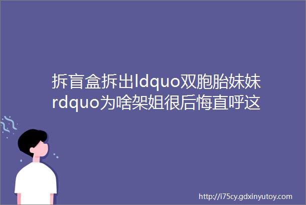 拆盲盒拆出ldquo双胞胎妹妹rdquo为啥架姐很后悔直呼这次被坑了