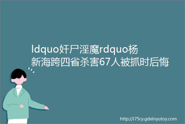 ldquo奸尸淫魔rdquo杨新海跨四省杀害67人被抓时后悔没用光钱找小姐